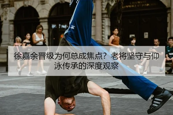 徐嘉余晋级为何总成焦点？老将坚守与仰泳传承的深度观察
